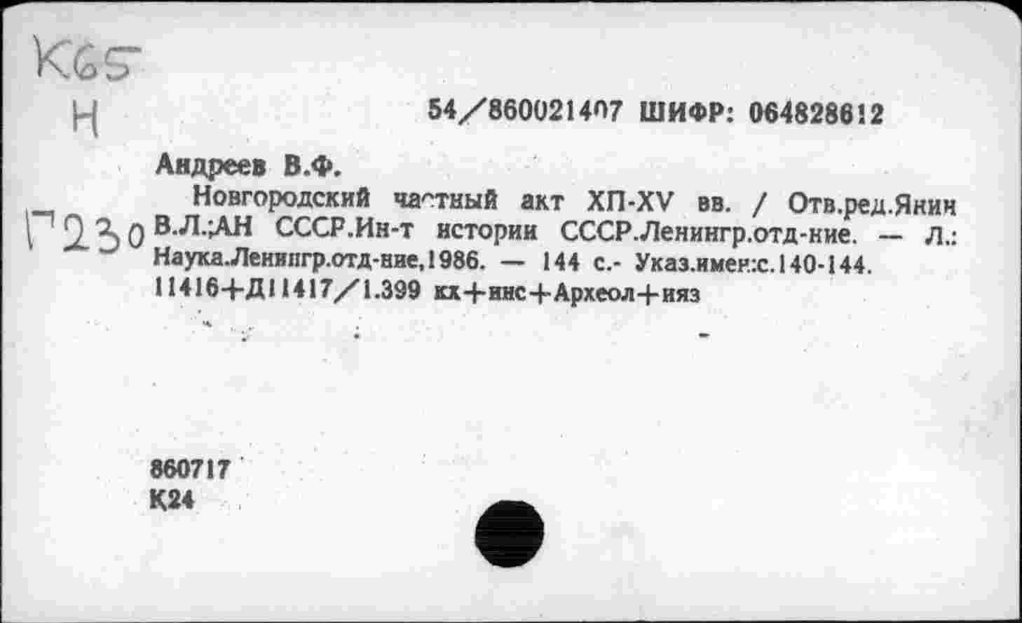 ﻿Kes’
54/860021467 ШИФР: 064828612
Андреев В.Ф.
Новгородский частный акт ХП-XV вв. / Отв.ред.Янин I 9 Ъ 0 B^-îAH СССР.Ин-т истории СССР.Ленингр.отд-ние. — Л.: Наука.Леиипгр.отд-ние,1986. — 144 с.- Указ.имен.:с.140-144. 114164-Д11417/1.399 кх+инс+Археол-|-ияз
860717 К24